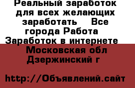 Реальный заработок для всех желающих заработать. - Все города Работа » Заработок в интернете   . Московская обл.,Дзержинский г.